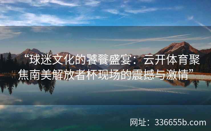 “球迷文化的饕餮盛宴:云开体育聚焦南美解放者杯现场的震撼与激情” “球迷文化的饕餮盛宴:云开体育聚焦南美解放者杯现场的震撼与激情”