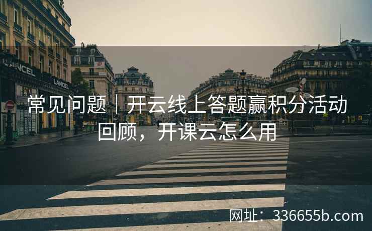 常见问题|开云线上答题赢积分活动回顾,开课云怎么用 常见问题|开云线上答题赢积分活动回顾,开课云怎么用