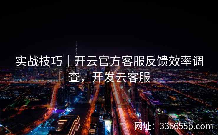 实战技巧|开云官方客服反馈效率调查,开发云客服 实战技巧|开云官方客服反馈效率调查,开发云客服