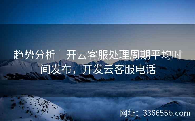 趋势分析｜开云客服处理周期平均时间发布，开发云客服电话