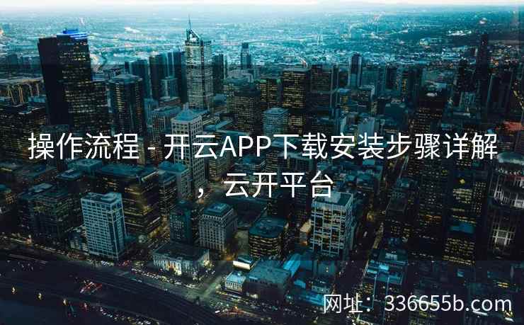 操作流程 - 开云APP下载安装步骤详解，云开平台