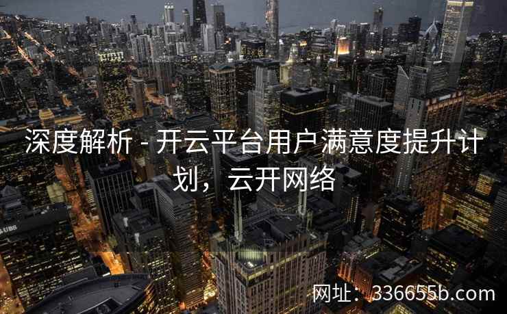 深度解析 - 开云平台用户满意度提升计划，云开网络