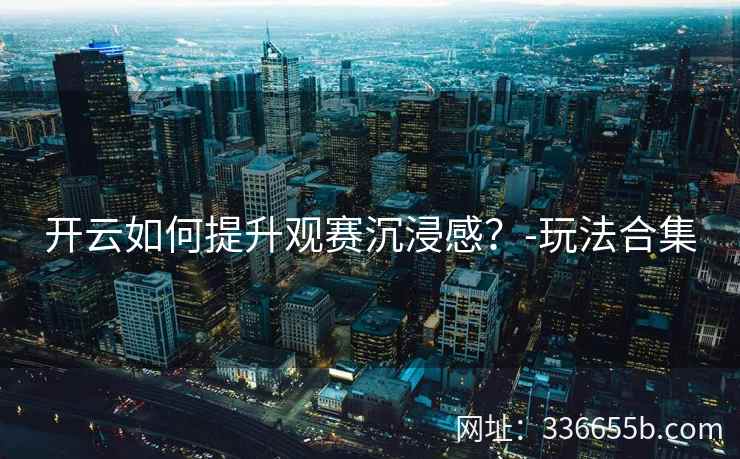 开云如何提升观赛沉浸感？-玩法合集