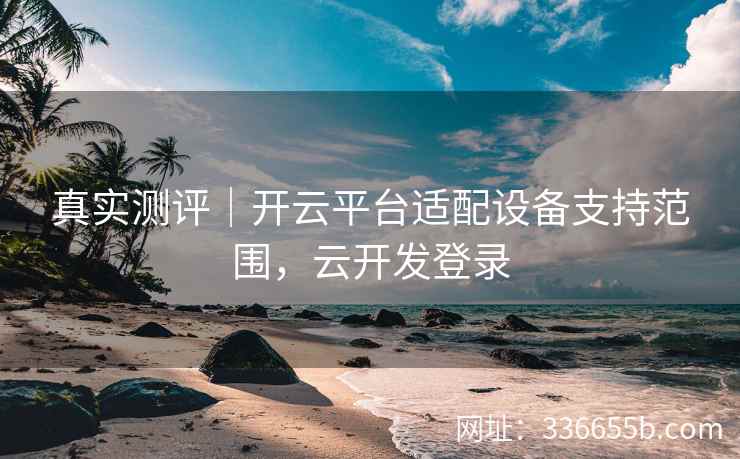 真实测评｜开云平台适配设备支持范围，云开发登录