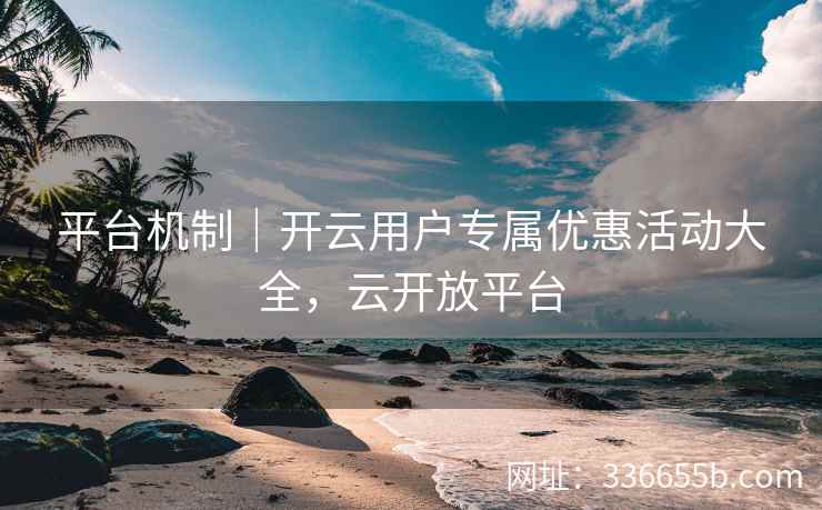 平台机制｜开云用户专属优惠活动大全，云开放平台